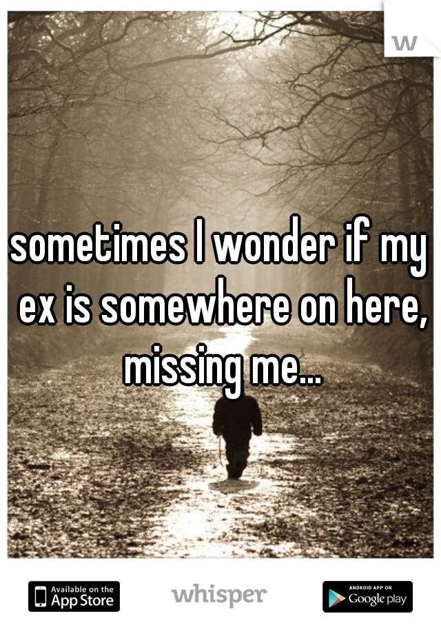 sometimes I wonder if my ex is somewhere on here, missing me...