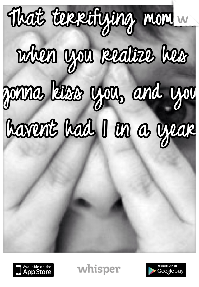 That terrifying moment when you realize hes gonna kiss you, and you havent had 1 in a year