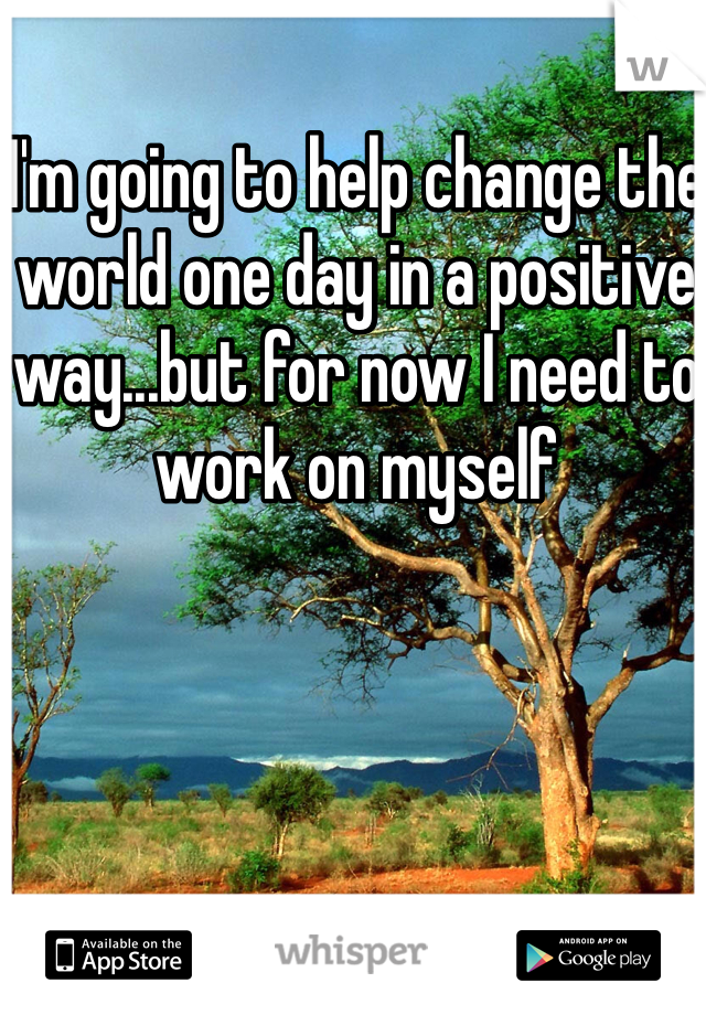 I'm going to help change the world one day in a positive way...but for now I need to work on myself 