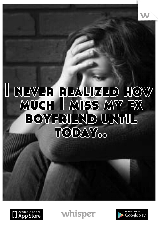 I never realized how much I miss my ex boyfriend until today..