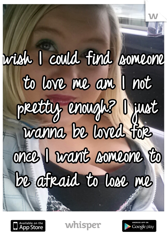 wish I could find someone to love me am I not pretty enough? I just wanna be loved for once I want someone to be afraid to lose me 