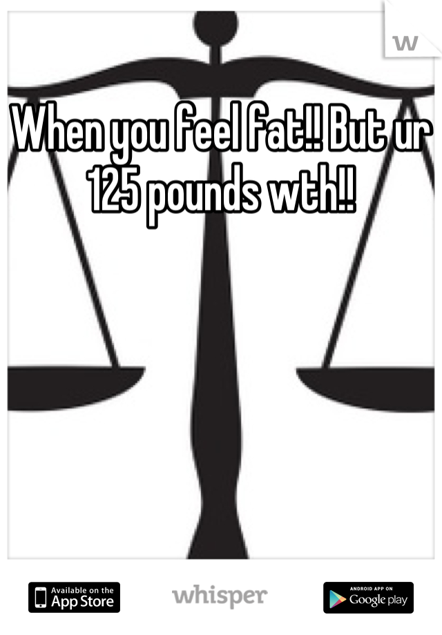 When you feel fat!! But ur 125 pounds wth!!