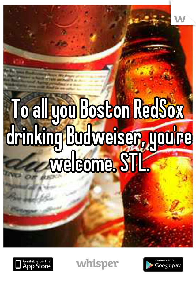 To all you Boston RedSox drinking Budweiser, you're welcome. STL.