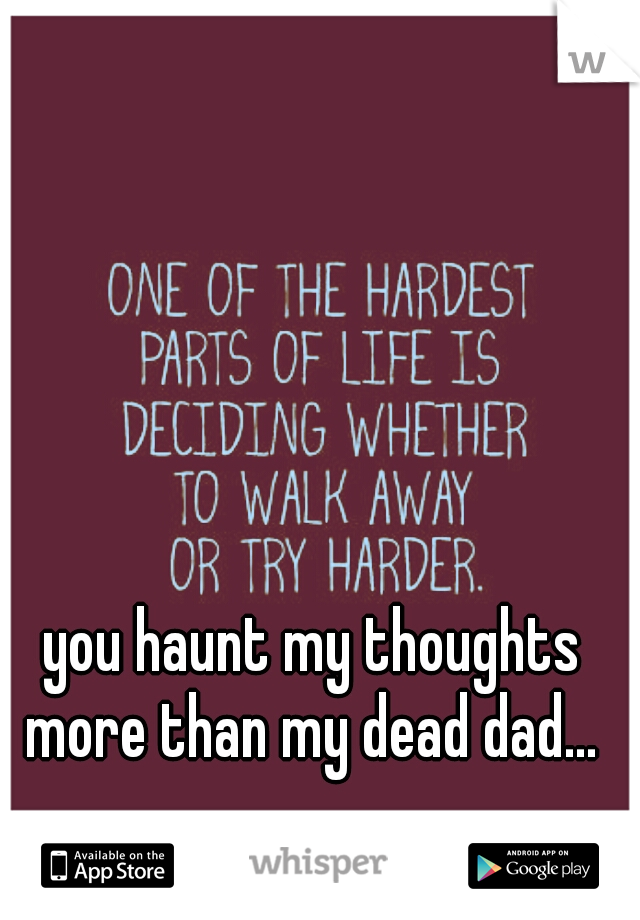 you haunt my thoughts more than my dead dad... 