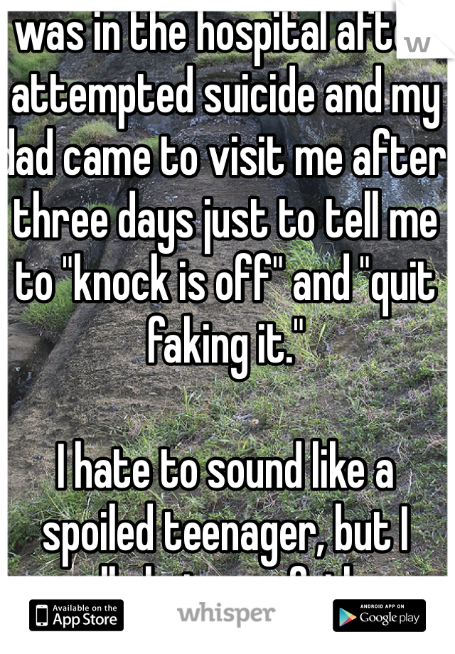 I was in the hospital after I attempted suicide and my dad came to visit me after three days just to tell me to "knock is off" and "quit faking it."

I hate to sound like a spoiled teenager, but I really hate my father. 