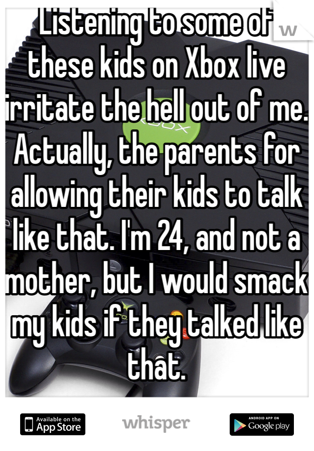 Listening to some of these kids on Xbox live irritate the hell out of me. Actually, the parents for allowing their kids to talk like that. I'm 24, and not a mother, but I would smack my kids if they talked like that.