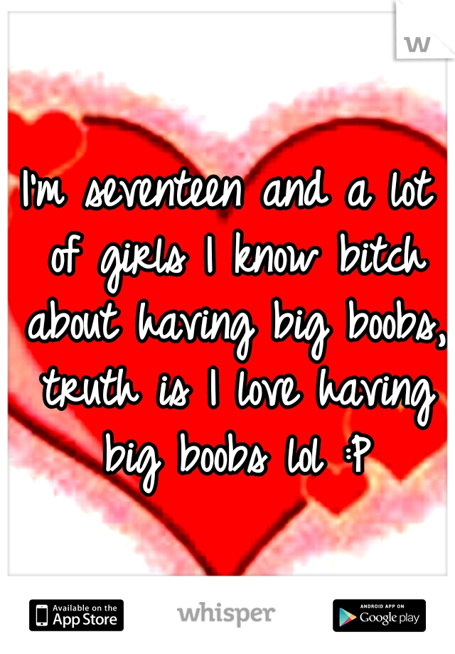 I'm seventeen and a lot of girls I know bitch about having big boobs, truth is I love having big boobs lol :P