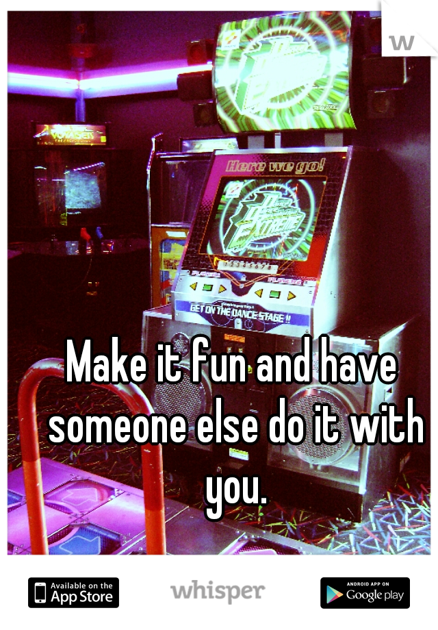 Make it fun and have someone else do it with you.