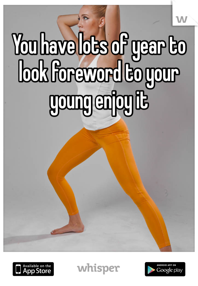 You have lots of year to look foreword to your young enjoy it 