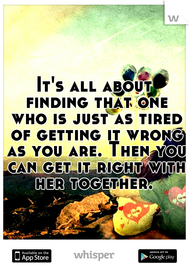 It's all about finding that one who is just as tired of getting it wrong as you are. Then you can get it right with her together. 