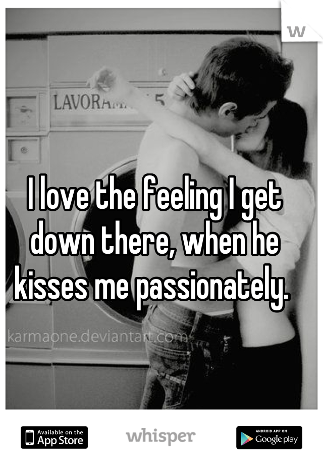 I love the feeling I get down there, when he kisses me passionately. 