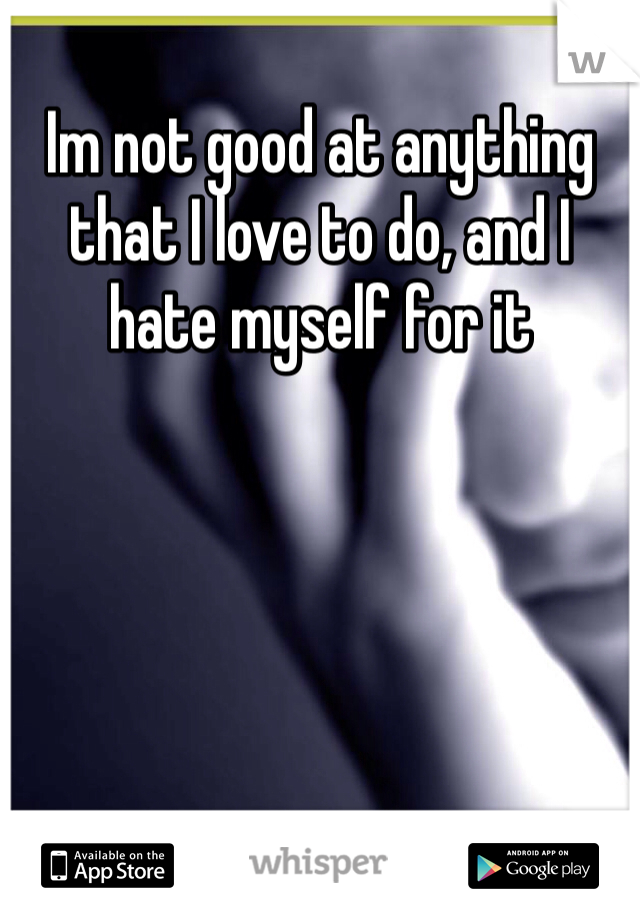 Im not good at anything that I love to do, and I hate myself for it