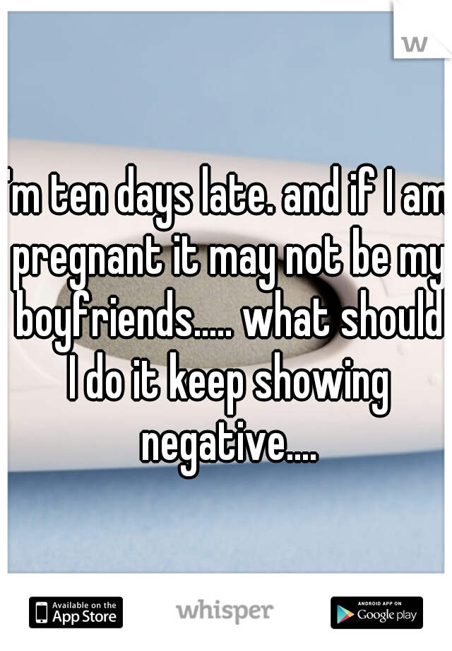 I'm ten days late. and if I am pregnant it may not be my boyfriends..... what should I do it keep showing negative....