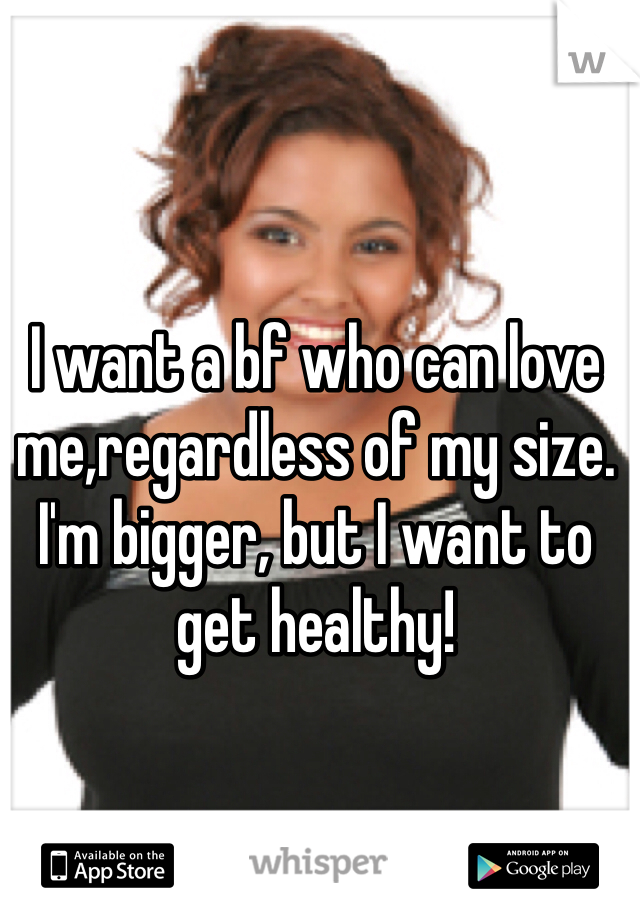 I want a bf who can love me,regardless of my size. I'm bigger, but I want to get healthy!