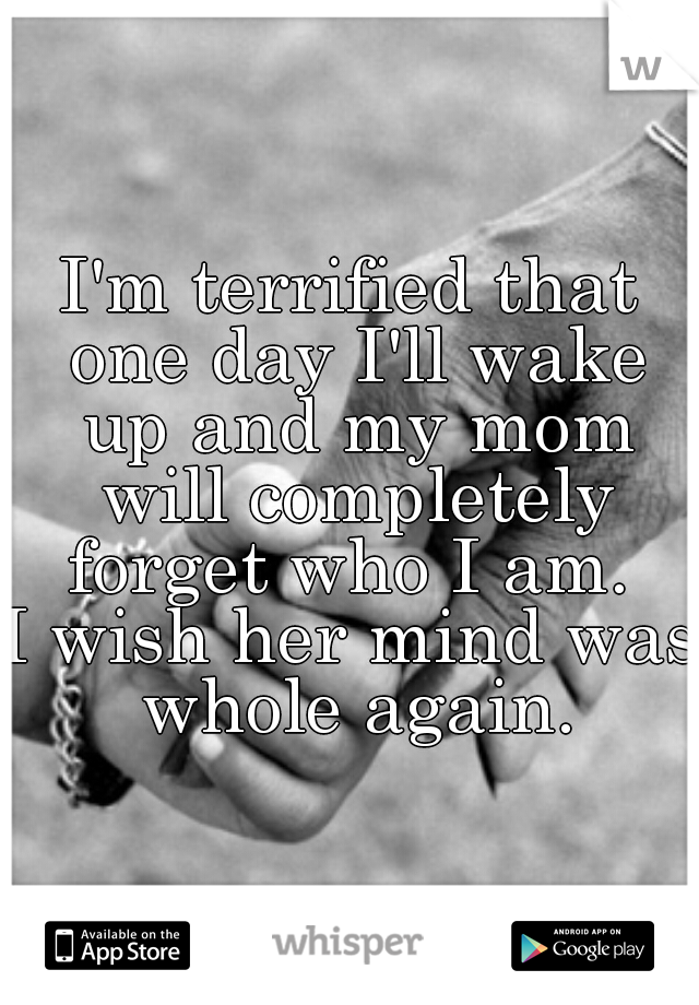 I'm terrified that one day I'll wake up and my mom will completely forget who I am. 

I wish her mind was whole again.