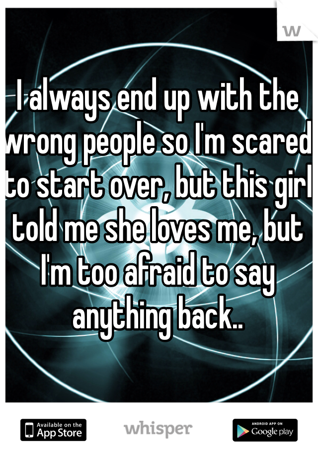 I always end up with the wrong people so I'm scared to start over, but this girl told me she loves me, but I'm too afraid to say anything back..