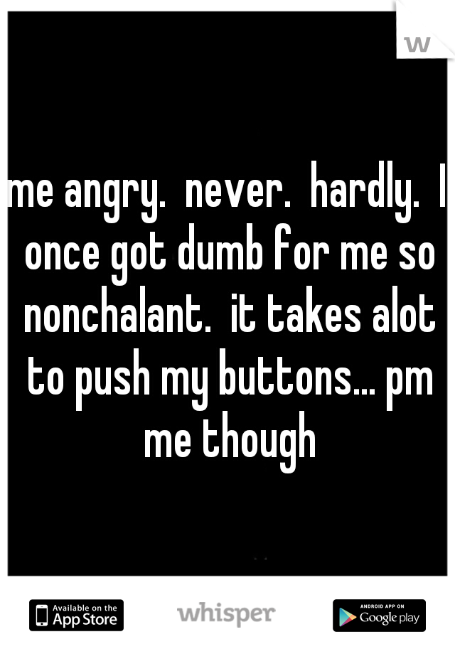 me angry.  never.  hardly.  I once got dumb for me so nonchalant.  it takes alot to push my buttons... pm me though