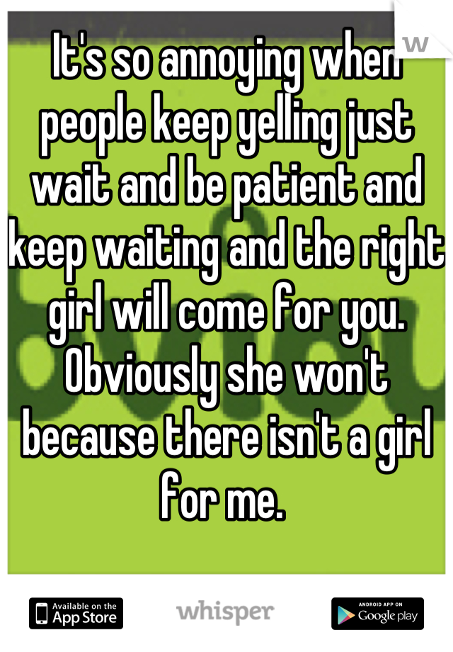 It's so annoying when people keep yelling just wait and be patient and keep waiting and the right girl will come for you. Obviously she won't because there isn't a girl for me. 