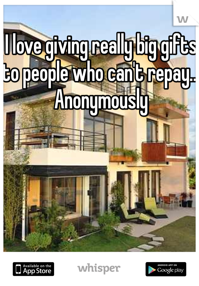 I love giving really big gifts to people who can't repay... Anonymously