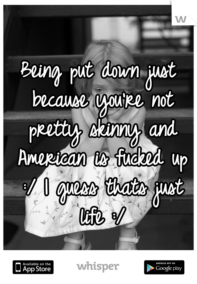 Being put down just because you're not pretty skinny and American is fucked up :/ I guess thats just life :/