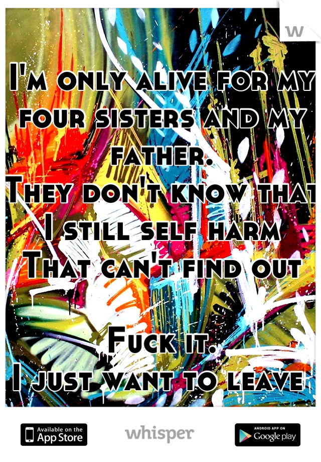 I'm only alive for my four sisters and my father.
They don't know that I still self harm
That can't find out

Fuck it.
I just want to leave 