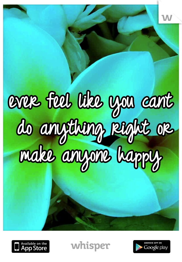 ever feel like you cant do anything right or make anyone happy 