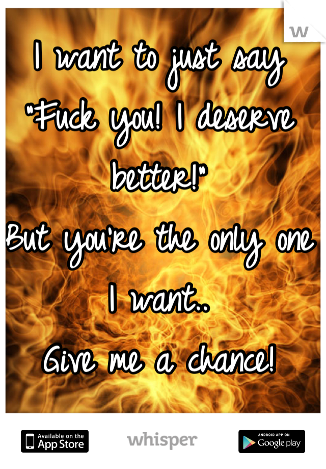 I want to just say "Fuck you! I deserve better!" 
But you're the only one I want..
Give me a chance!