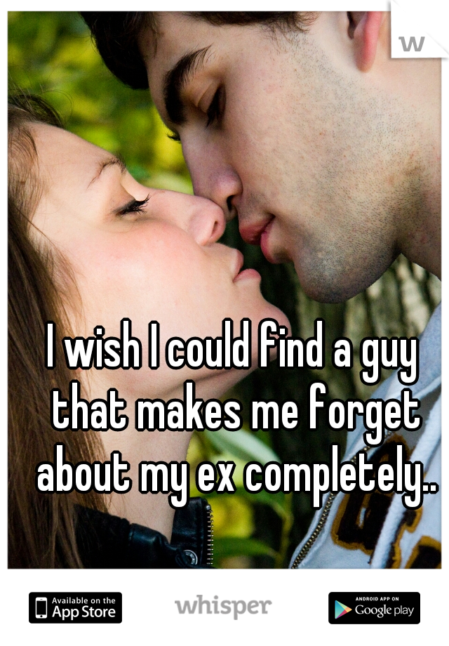 I wish I could find a guy that makes me forget about my ex completely..