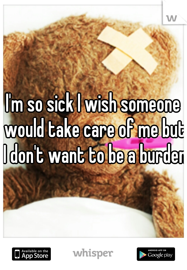 I'm so sick I wish someone would take care of me but I don't want to be a burden