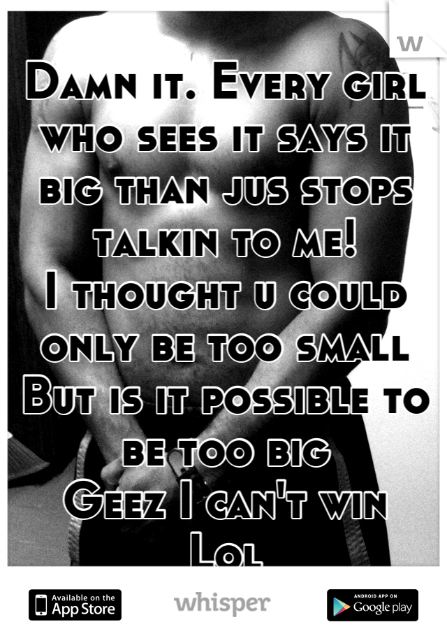 Damn it. Every girl who sees it says it big than jus stops talkin to me!
I thought u could only be too small
But is it possible to be too big
Geez I can't win
Lol