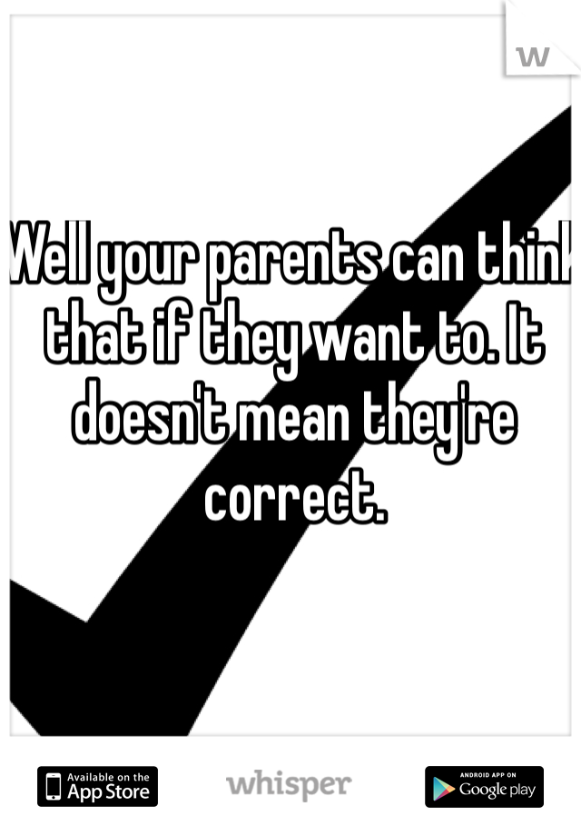 Well your parents can think that if they want to. It doesn't mean they're correct. 