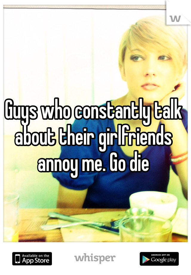 Guys who constantly talk about their girlfriends annoy me. Go die 