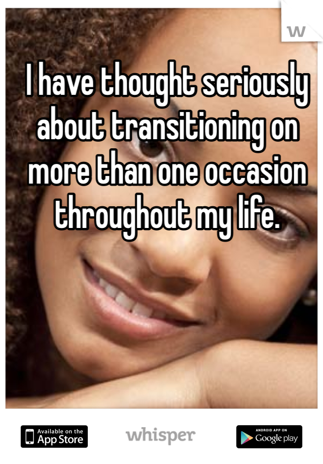 I have thought seriously about transitioning on more than one occasion throughout my life.