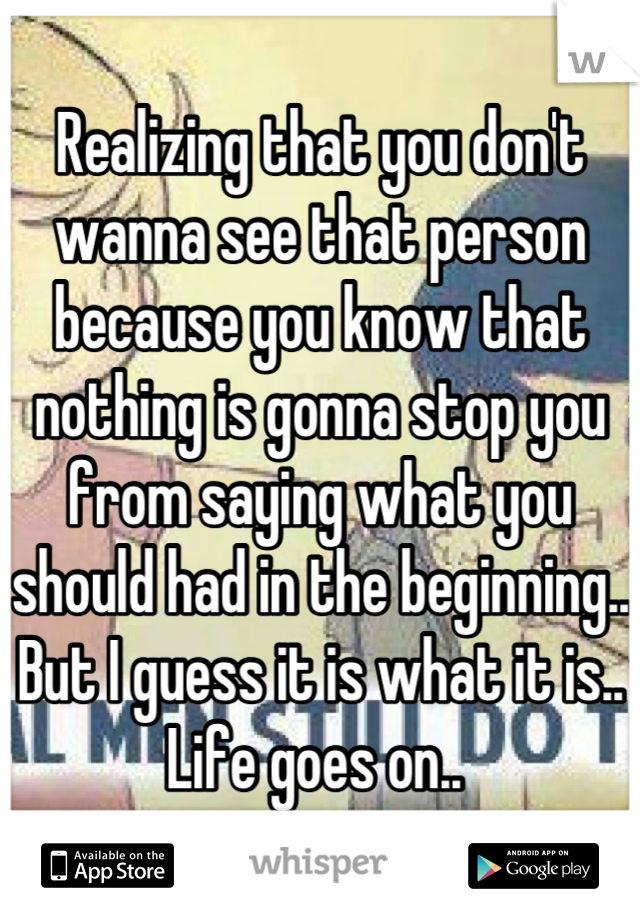 Realizing that you don't wanna see that person because you know that nothing is gonna stop you from saying what you should had in the beginning.. But I guess it is what it is.. Life goes on.. 