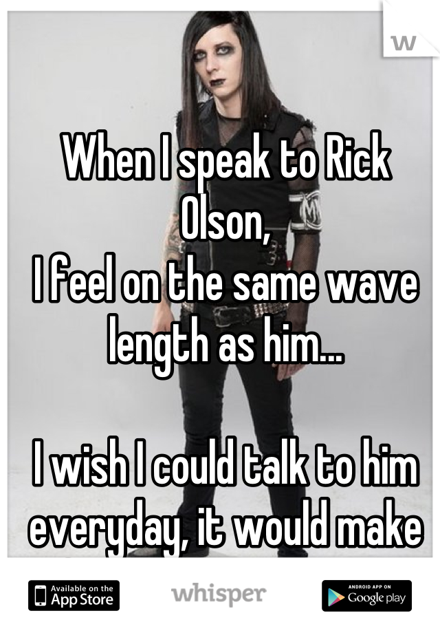 When I speak to Rick Olson, 
I feel on the same wave length as him...

I wish I could talk to him everyday, it would make life that bit more easy