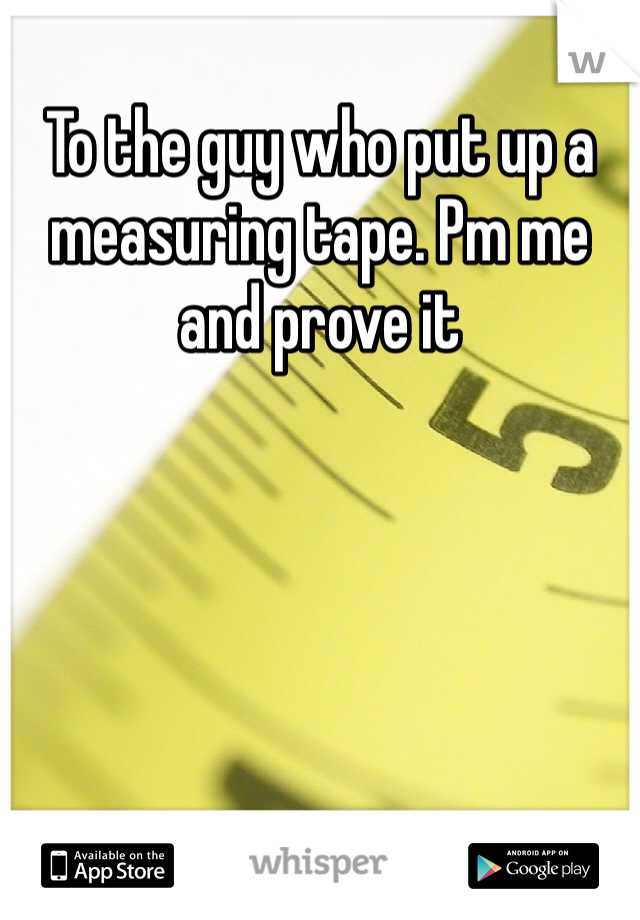 To the guy who put up a measuring tape. Pm me and prove it