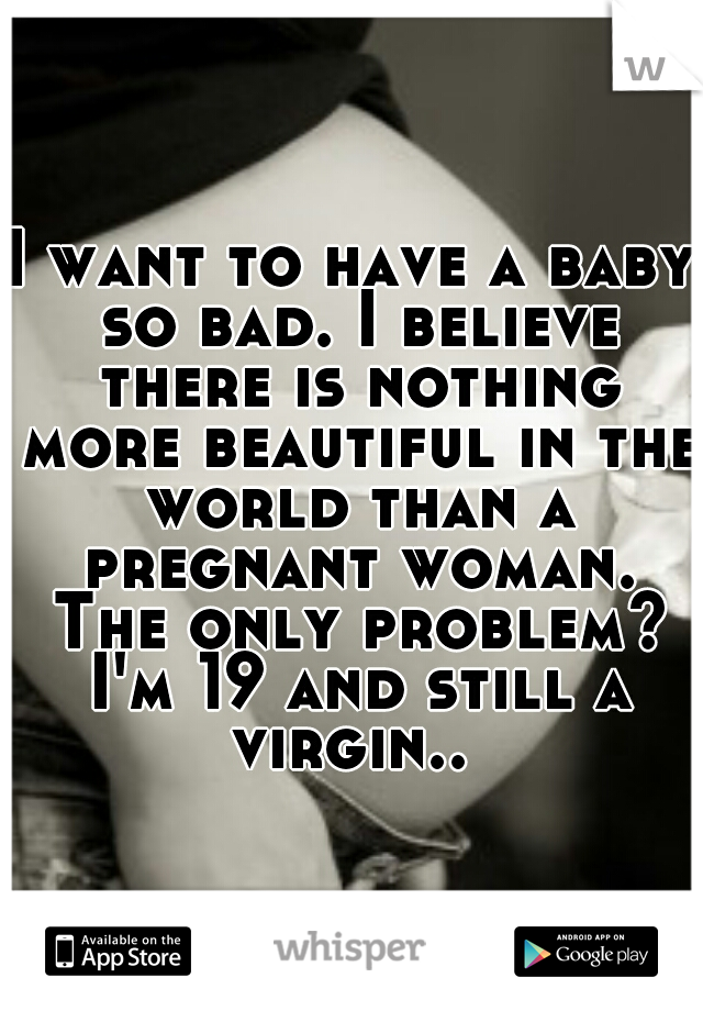 I want to have a baby so bad. I believe there is nothing more beautiful in the world than a pregnant woman. The only problem? I'm 19 and still a virgin.. 