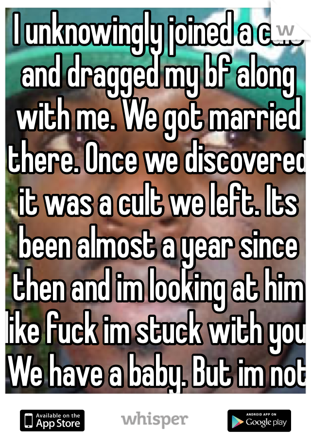 I unknowingly joined a cult and dragged my bf along with me. We got married there. Once we discovered it was a cult we left. Its been almost a year since then and im looking at him like fuck im stuck with you. We have a baby. But im not in love with him anymore.