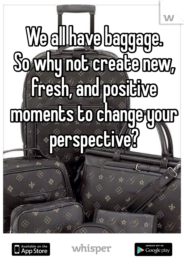 We all have baggage. 
So why not create new, fresh, and positive moments to change your perspective? 