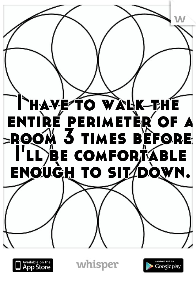 I have to walk the entire perimeter of a room 3 times before I'll be comfortable enough to sit down.