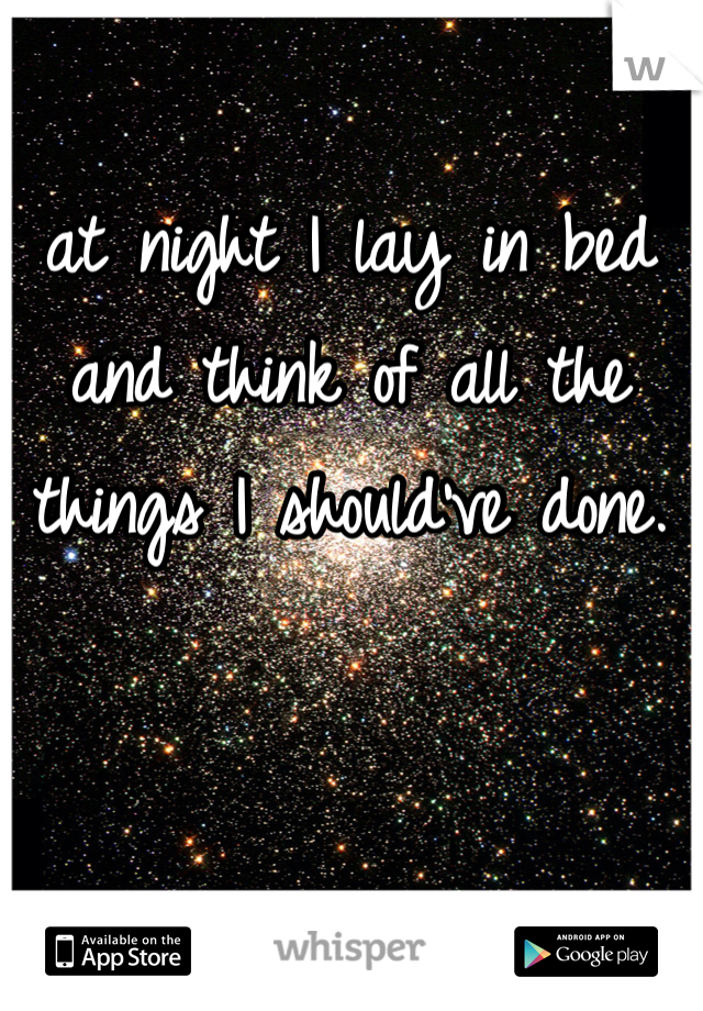 at night I lay in bed and think of all the things I should've done. 