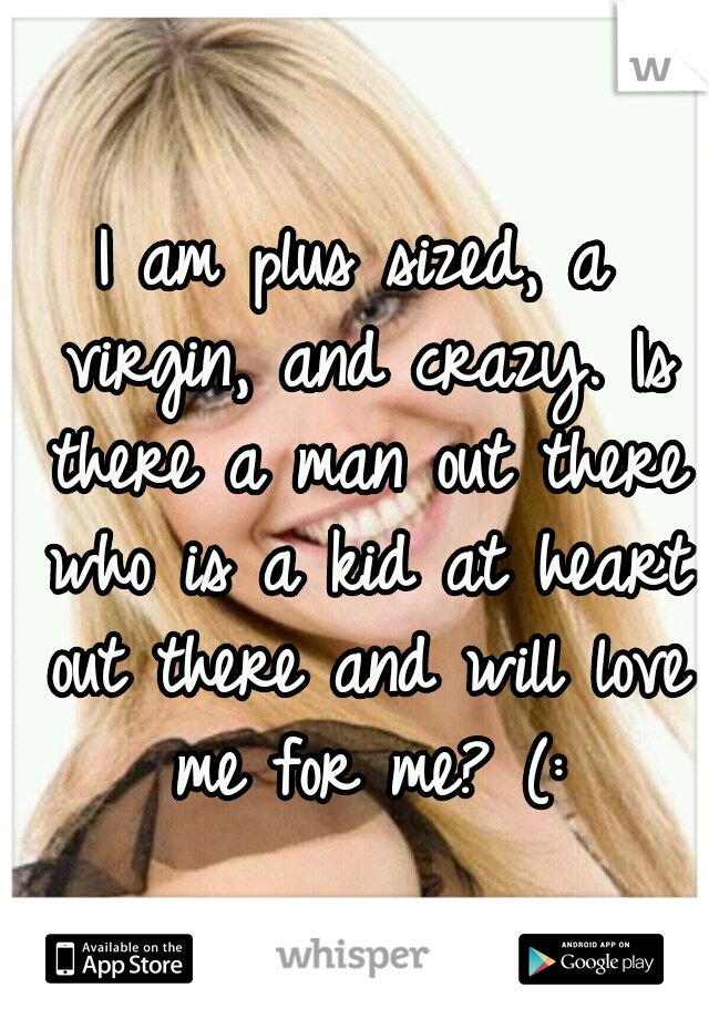 I am plus sized, a virgin, and crazy. Is there a man out there who is a kid at heart out there and will love me for me? (: