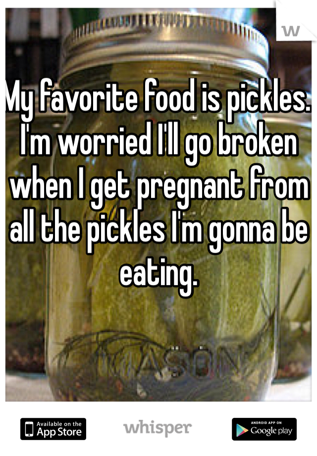 My favorite food is pickles. I'm worried I'll go broken when I get pregnant from all the pickles I'm gonna be eating.