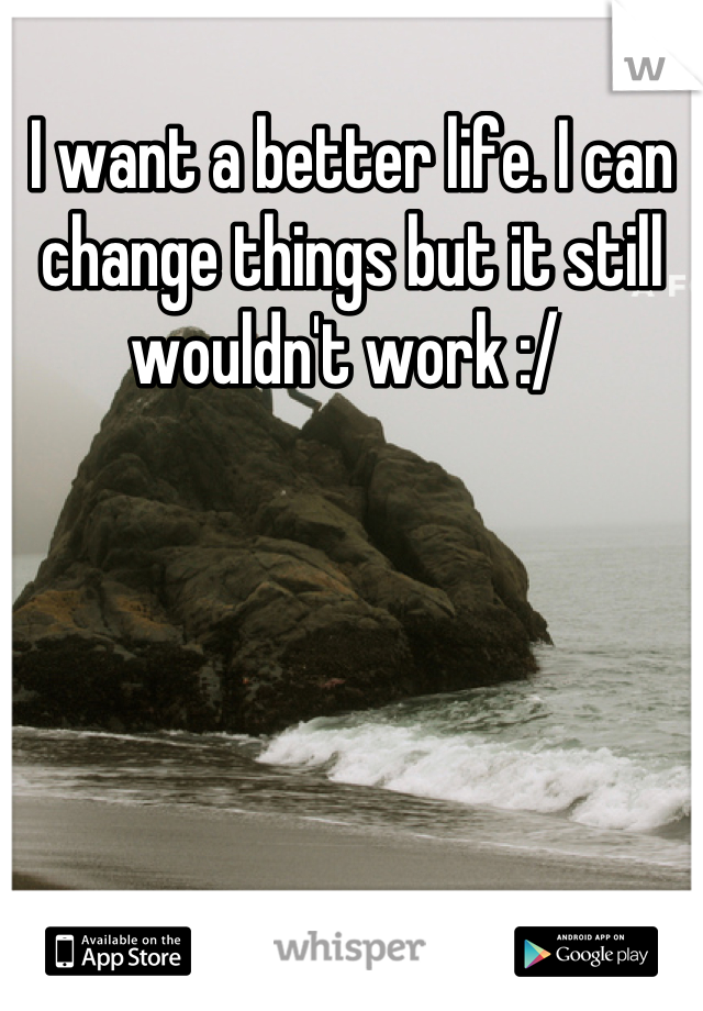 I want a better life. I can change things but it still wouldn't work :/ 