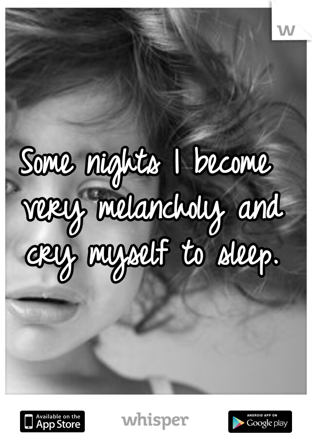 Some nights I become very melancholy and cry myself to sleep.