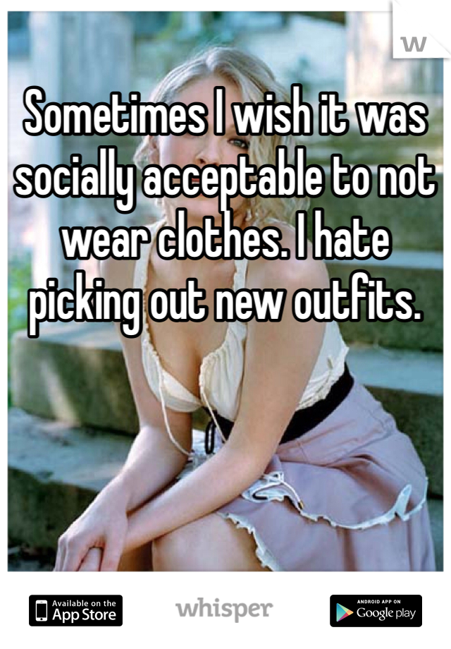 Sometimes I wish it was socially acceptable to not wear clothes. I hate picking out new outfits.