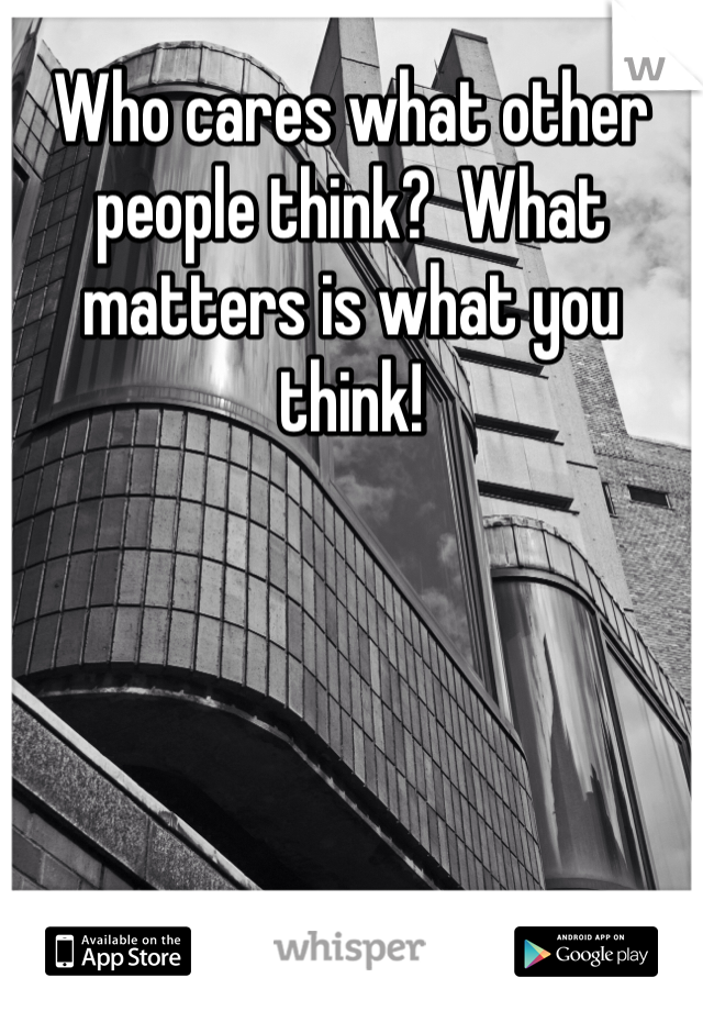 Who cares what other people think?  What matters is what you think!