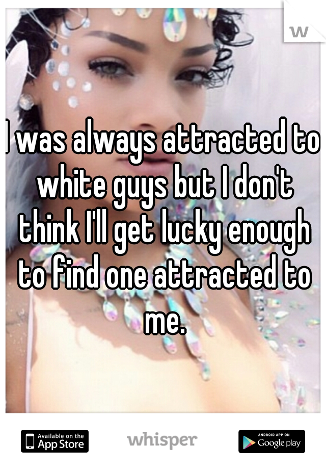 I was always attracted to white guys but I don't think I'll get lucky enough to find one attracted to me.