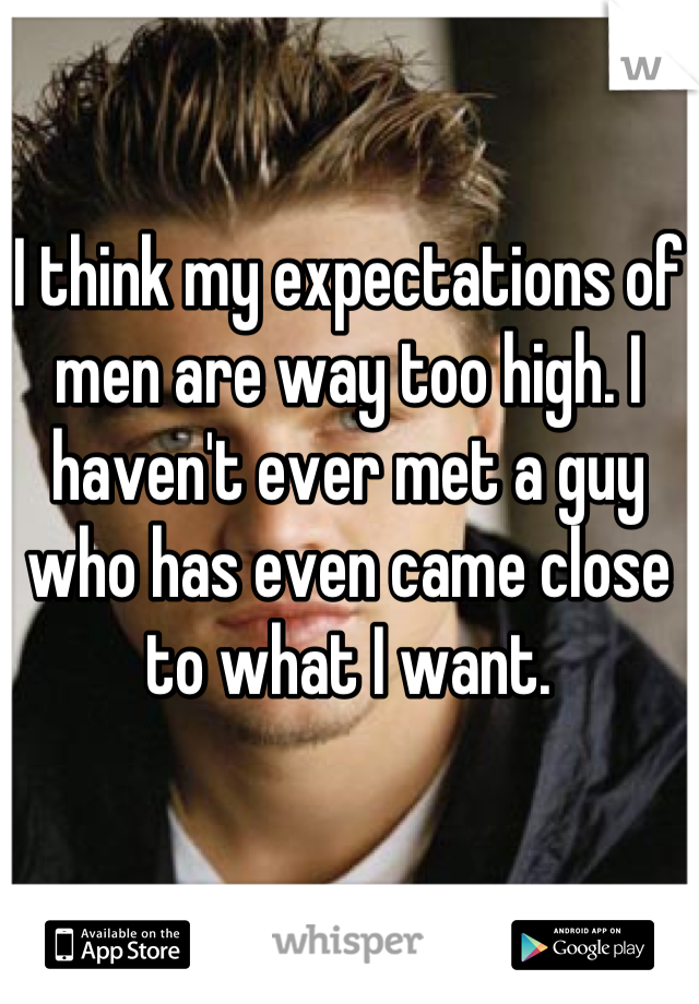 I think my expectations of men are way too high. I haven't ever met a guy who has even came close to what I want.