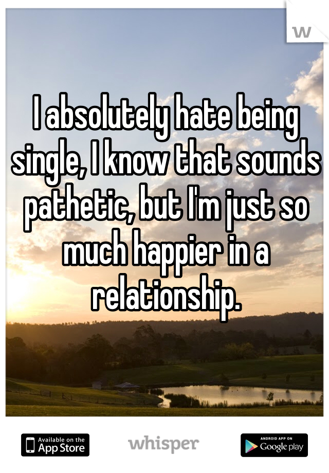 I absolutely hate being single, I know that sounds pathetic, but I'm just so much happier in a relationship. 